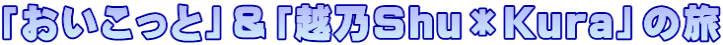 「おいこっと」＆「越乃Shu＊Kura」の旅
